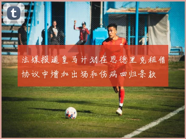 法媒报道皇马计划在恩德里克租借协议中增加出场和伤病回归条款