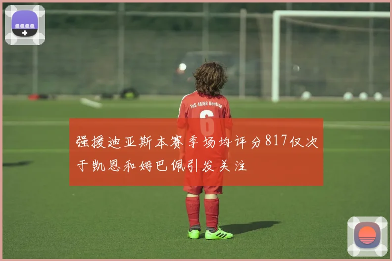 强援迪亚斯本赛季场均评分817仅次于凯恩和姆巴佩引发关注
