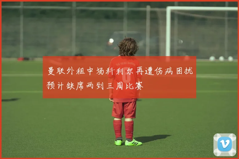 曼联外租中场科利尔再遭伤病困扰预计缺席两到三周比赛