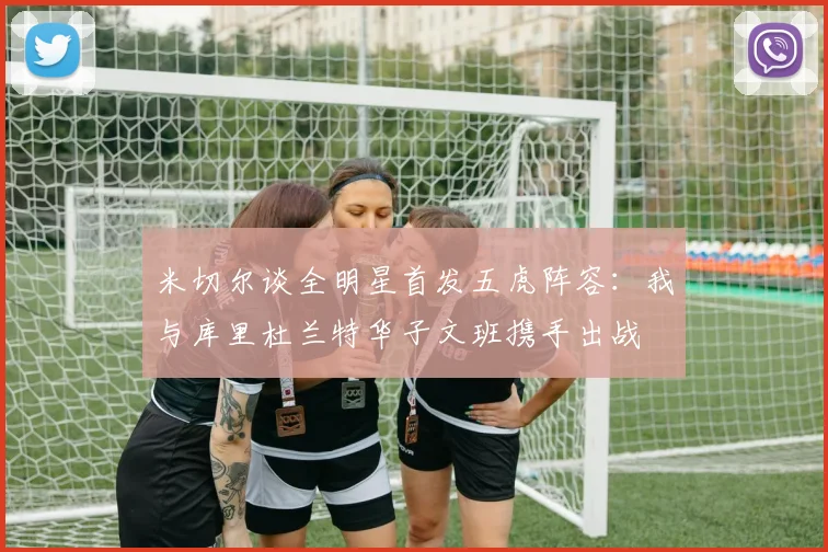 米切尔谈全明星首发五虎阵容：我与库里杜兰特华子文班携手出战