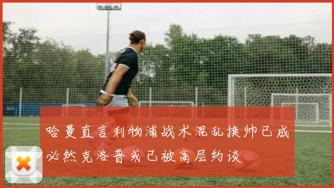 哈曼直言利物浦战术混乱换帅已成必然克洛普或已被高层约谈