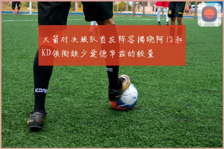 火箭对决狼队首发阵容揭晓阿门和KD领衔缺少爱德华兹的较量