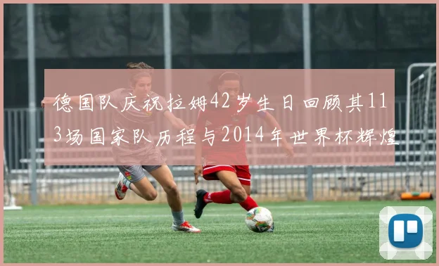 德国队庆祝拉姆42岁生日回顾其113场国家队历程与2014年世界杯辉煌