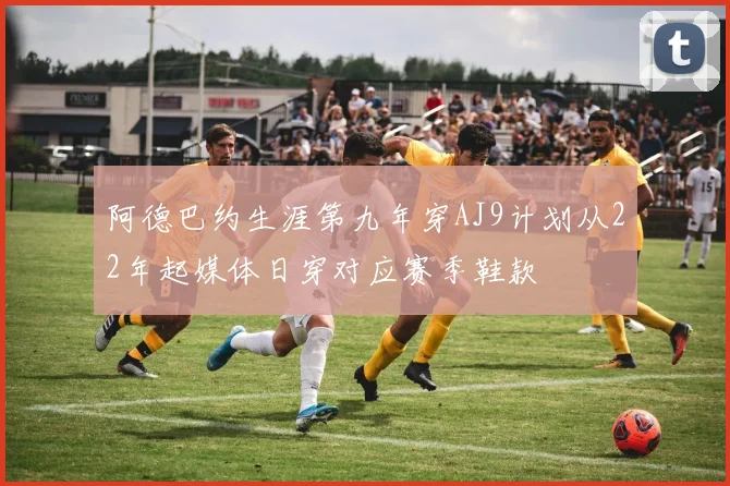 阿德巴约生涯第九年穿AJ9计划从22年起媒体日穿对应赛季鞋款