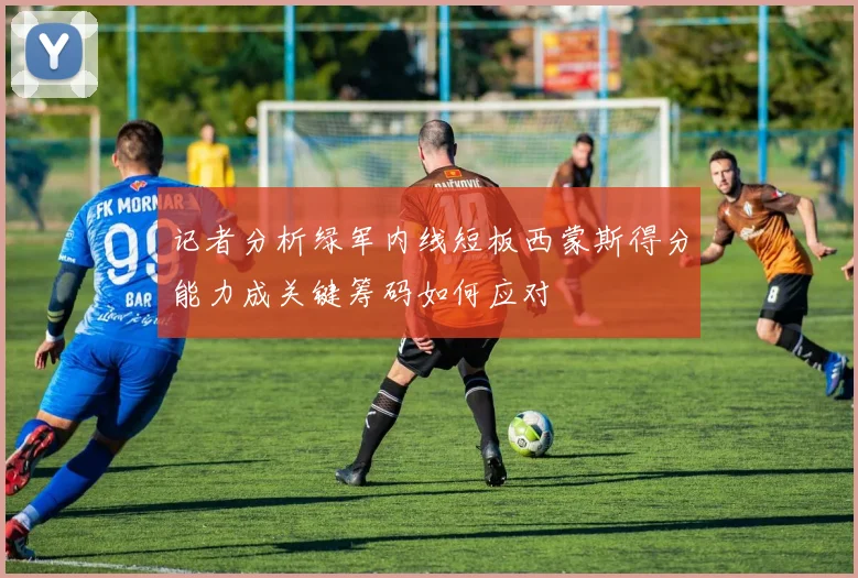 记者分析绿军内线短板西蒙斯得分能力成关键筹码如何应对