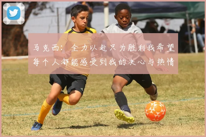 马克西：全力以赴只为胜利我希望每个人都能感受到我的决心与热情