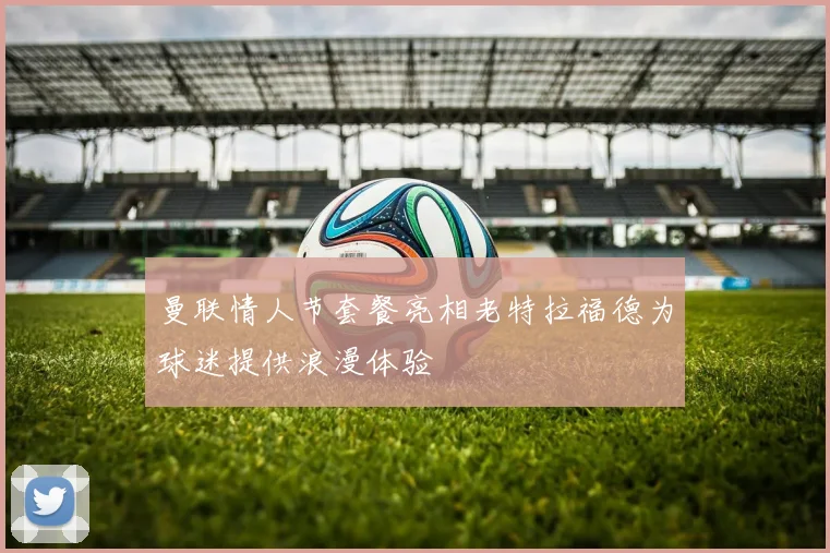 曼联情人节套餐亮相老特拉福德为球迷提供浪漫体验