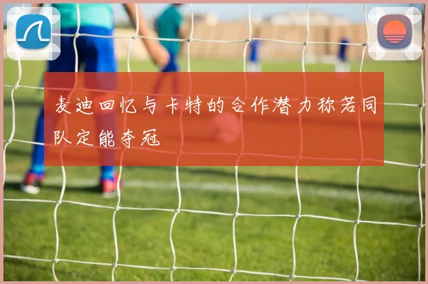 麦迪回忆与卡特的合作潜力称若同队定能夺冠