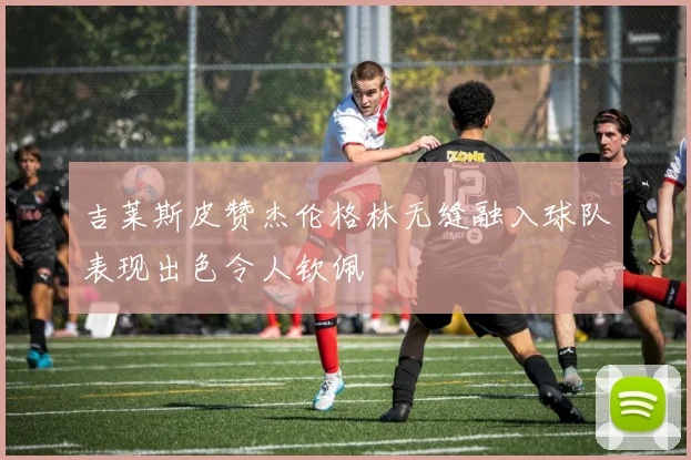 吉莱斯皮赞杰伦格林无缝融入球队表现出色令人钦佩