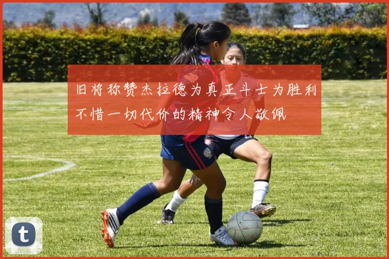 旧将称赞杰拉德为真正斗士为胜利不惜一切代价的精神令人敬佩