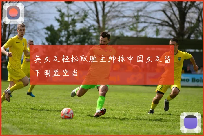 英女足轻松取胜主帅称中国女足留下明显空当