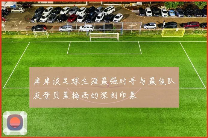 库库谈足球生涯最强对手与最佳队友登贝莱梅西的深刻印象