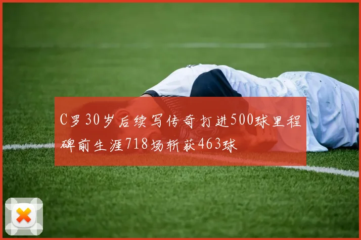 C罗30岁后续写传奇打进500球里程碑前生涯718场斩获463球