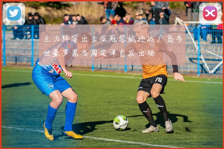 主力阵容出击亚冠蓉城迎战广岛韦世豪罗慕洛周定洋首发出场