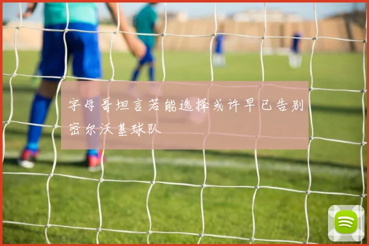字母哥坦言若能选择或许早已告别密尔沃基球队