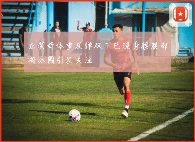 东契奇体重反弹双下巴现身腰腹部游泳圈引发关注